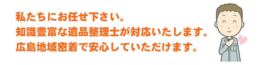 知識豊富な遺品整理士が対応いたします。広島地域密着で安心していただけます。