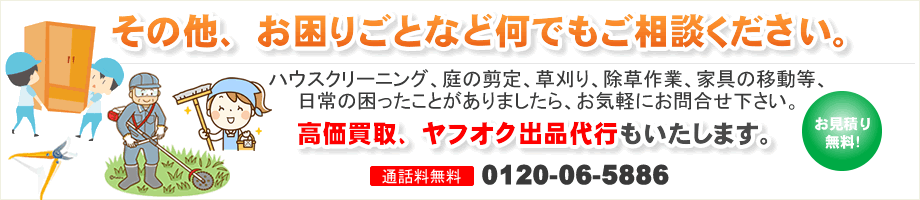 その他、お困りごとなど何でもご相談ください。ハウスクリーニング、庭の剪定、草刈り、除草作業等、日常の困ったことがありましたら、お気軽にお問合せ下さい。高価買取、ヤフオク出品代行もいたします。
